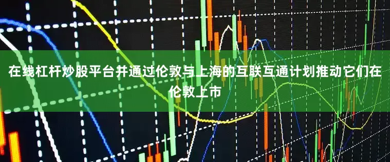 在线杠杆炒股平台并通过伦敦与上海的互联互通计划推动它们在伦敦上市