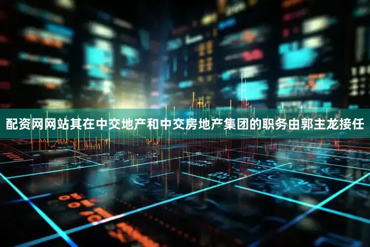 配资网网站其在中交地产和中交房地产集团的职务由郭主龙接任