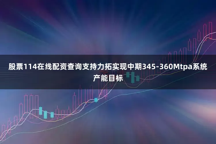 股票114在线配资查询支持力拓实现中期345-360Mtpa系统产能目标