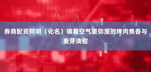 券商配资阿明（化名）嗅着空气里弥漫的烤肉焦香与麦芽清甜
