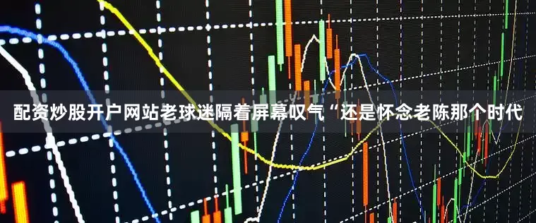配资炒股开户网站老球迷隔着屏幕叹气“还是怀念老陈那个时代