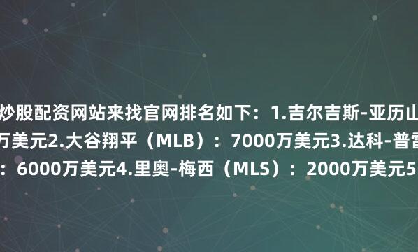 炒股配资网站来找官网排名如下：1.吉尔吉斯-亚历山大（NBA）：7130万美元2.大谷翔平（MLB）：7000万美元3.达科-普雷斯科特（NFL）：6000万美元4.里奥-梅西（MLS）：2000万美元5.莱昂-德赖赛特尔（NHL）：1400万美元6.杰基-杨（WNBA）：25万美元（搜狐体育编辑：JS）发布于：北京市