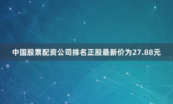 中国股票配资公司排名正股最新价为27.88元