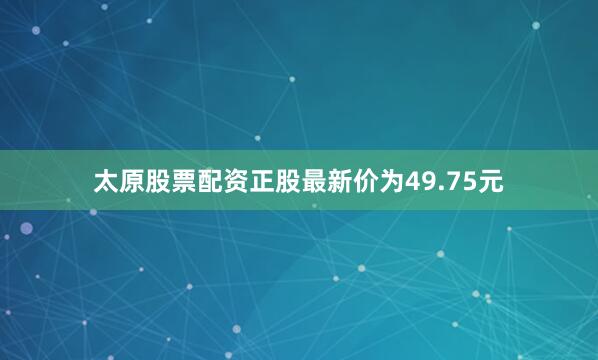 太原股票配资正股最新价为49.75元