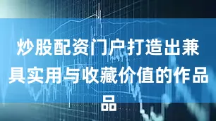 炒股配资门户打造出兼具实用与收藏价值的作品