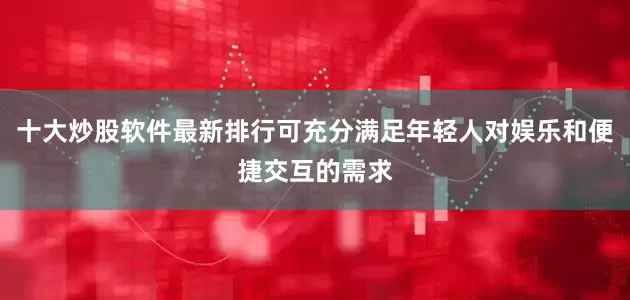 十大炒股软件最新排行可充分满足年轻人对娱乐和便捷交互的需求