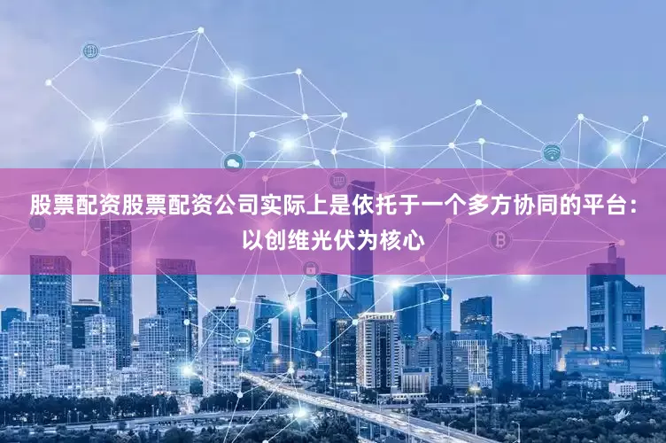 股票配资股票配资公司实际上是依托于一个多方协同的平台：以创维光伏为核心