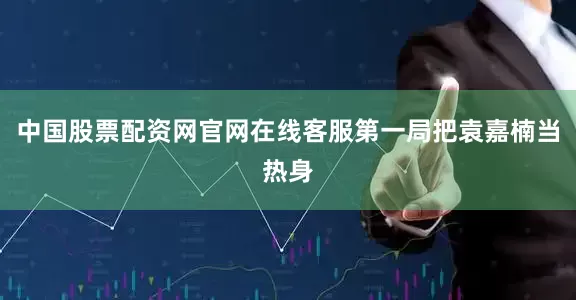 中国股票配资网官网在线客服第一局把袁嘉楠当热身