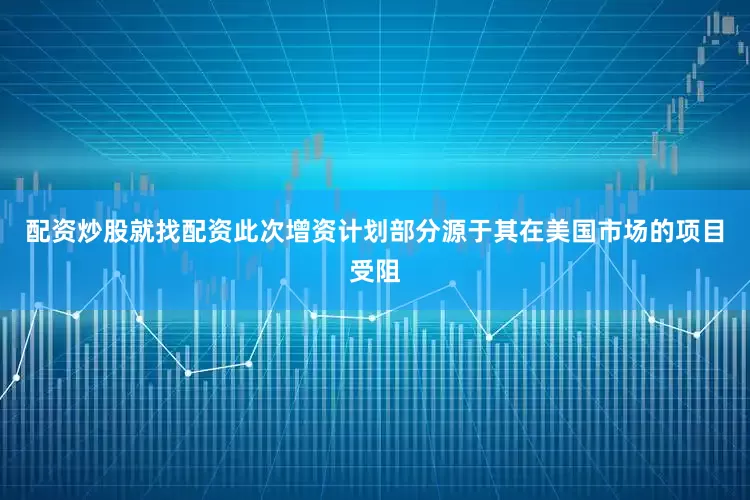 配资炒股就找配资此次增资计划部分源于其在美国市场的项目受阻