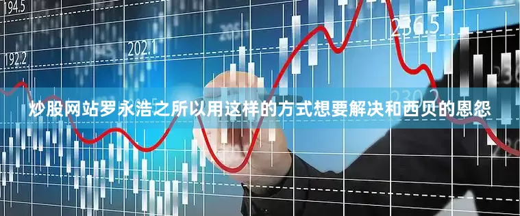 炒股网站罗永浩之所以用这样的方式想要解决和西贝的恩怨
