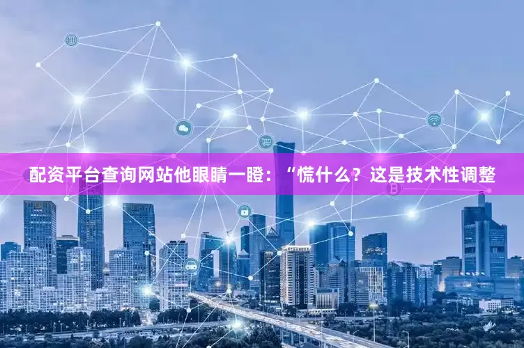 配资平台查询网站他眼睛一瞪：“慌什么？这是技术性调整