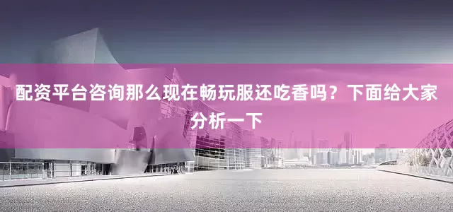 配资平台咨询那么现在畅玩服还吃香吗？下面给大家分析一下