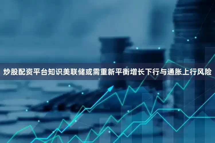 炒股配资平台知识美联储或需重新平衡增长下行与通胀上行风险