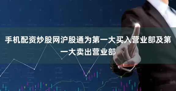 手机配资炒股网沪股通为第一大买入营业部及第一大卖出营业部