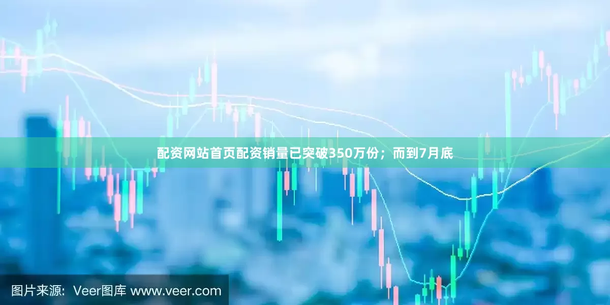 配资网站首页配资销量已突破350万份;而到7月底